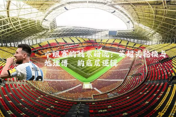 小组赛的战术暗流：英超式轮换与地理博弈的底层逻辑