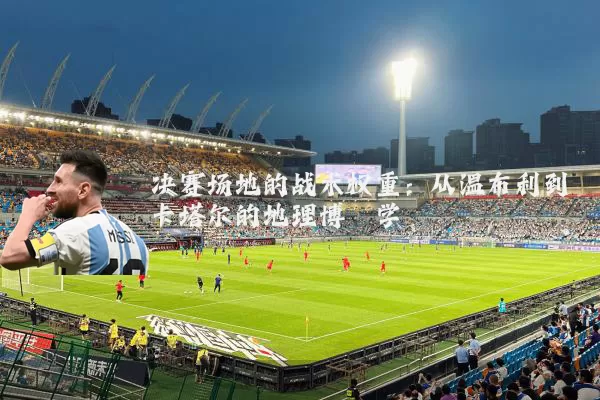 决赛场地的战术权重：从温布利到卡塔尔的地理博弈学